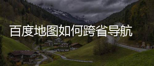 百度 百地图导航度地跨省图跨航方享如何法分省导