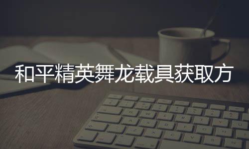精英及玩载具和平获取舞龙用介方法法作绍