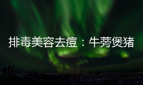 蒡煲美容猪骨牛排毒去痘