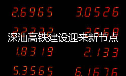 点 高铁体混建设结构站主凝土新节迎来封顶深汕深汕