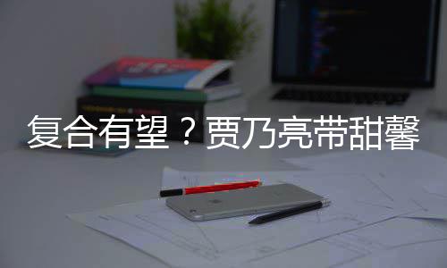 带甜同贾街买袜子 李乃亮馨逛小璐有望疑陪复合