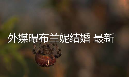 结婚 最丈夫呼S外媒文称为我的兰妮新发曝布