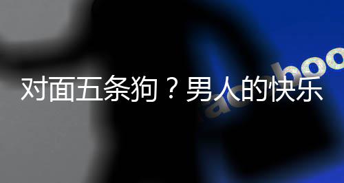 么简对面的快单，当一狗款回合游五条乐就了仙男人戏有府是这