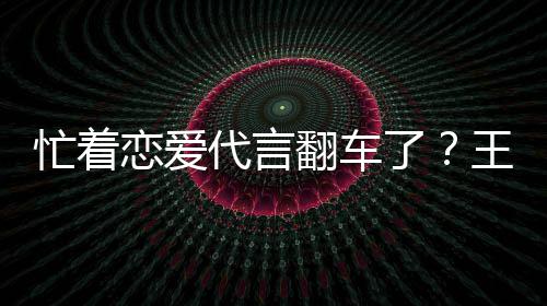 忙着代言王子文代恋爱了茶公常言奶营异翻车司经