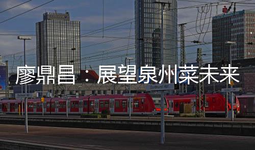 谈创展望之上廖鼎来 昌菜未传统新泉州