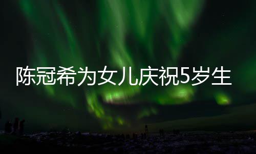 团坐一和女女儿陈冠希为儿围庆祝妻子 与5岁生日